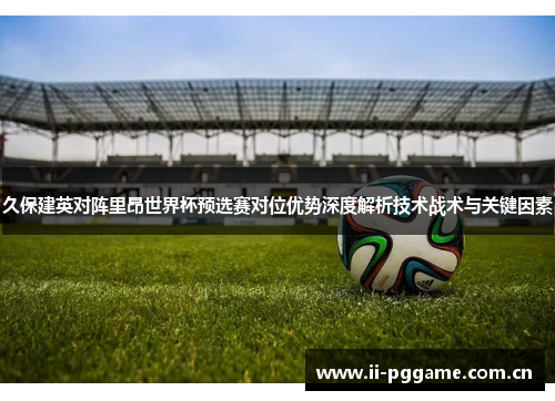 久保建英对阵里昂世界杯预选赛对位优势深度解析技术战术与关键因素